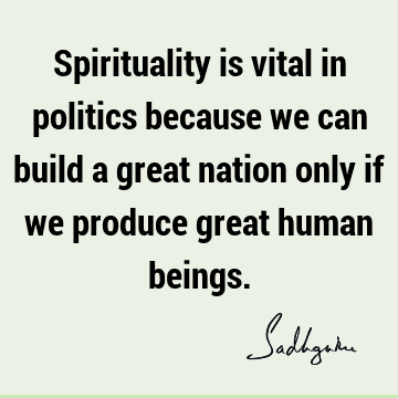 Spirituality is vital in politics because we can build a great nation only if we produce great human