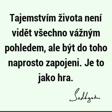 Tajemstvím života není vidět všechno vážným pohledem, ale být do toho naprosto zapojeni. Je to jako