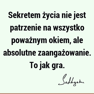 Sekretem życia nie jest patrzenie na wszystko poważnym okiem, ale absolutne zaangażowanie. To jak