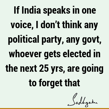 If India speaks in one voice, I don’t think any political party, any govt, whoever gets elected in the next 25 yrs, are going to forget