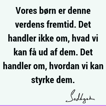 Vores børn er denne verdens fremtid. Det handler ikke om, hvad vi kan få ud af dem. Det handler om, hvordan vi kan styrke