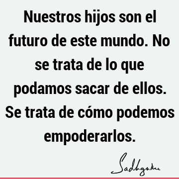 Nuestros hijos son el futuro de este mundo. No se trata de lo que podamos sacar de ellos. Se trata de cómo podemos