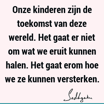 Onze kinderen zijn de toekomst van deze wereld. Het gaat er niet om wat we eruit kunnen halen. Het gaat erom hoe we ze kunnen