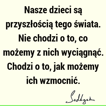 Nasze dzieci są przyszłością tego świata. Nie chodzi o to, co możemy z nich wyciągnąć. Chodzi o to, jak możemy ich wzmocnić