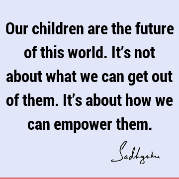 Our children are the future of this world. It’s not about what we can get out of them. It’s about how we can empower