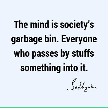 The mind is society’s garbage bin. Everyone who passes by stuffs something into