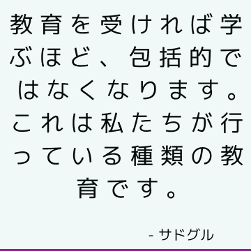 教育を受ければ学ぶほど、包括的ではなくなります。 これは私たちが行っている種類の教育です。