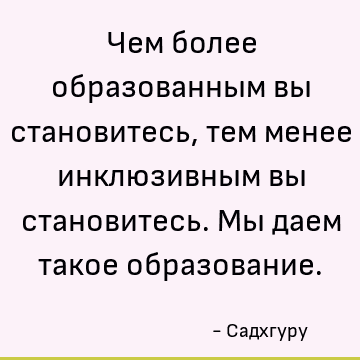 Чем более образованным вы становитесь, тем менее инклюзивным вы становитесь. Мы даем такое образование