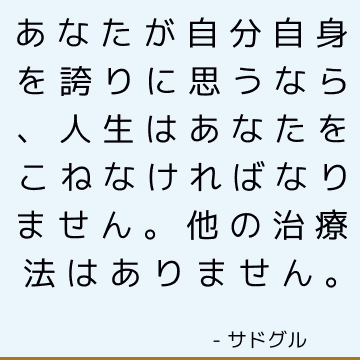 あなたが自分自身を誇りに思うなら、人生はあなたをこねなければなりません。 他の治療法はありません。