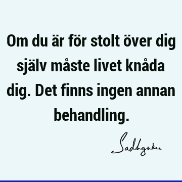 Om du är för stolt över dig själv måste livet knåda dig. Det finns ingen annan