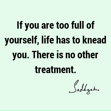 If you are too full of yourself, life has to knead you. There is no other