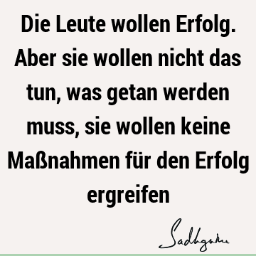 Die Leute wollen Erfolg. Aber sie wollen nicht das tun, was getan werden muss, sie wollen keine Maßnahmen für den Erfolg