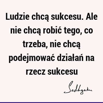 Ludzie chcą sukcesu. Ale nie chcą robić tego, co trzeba, nie chcą podejmować działań na rzecz