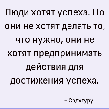 Люди хотят успеха. Но они не хотят делать то, что нужно, они не хотят предпринимать действия для достижения успеха