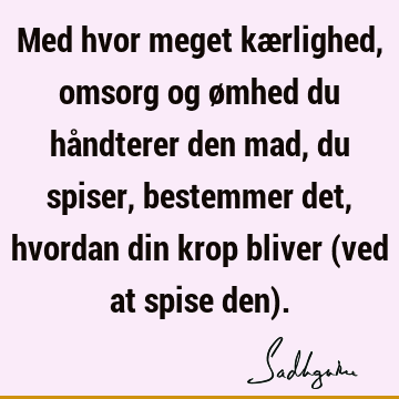 Med hvor meget kærlighed, omsorg og ømhed du håndterer den mad, du spiser, bestemmer det, hvordan din krop bliver (ved at spise den)