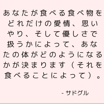 あなたが食べる食べ物をどれだけの愛情、思いやり、そして優しさで扱うかによって、あなたの体がどのようになるかが決まります（それを食べることによって）。