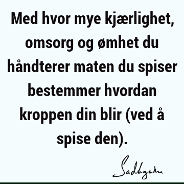 Med hvor mye kjærlighet, omsorg og ømhet du håndterer maten du spiser bestemmer hvordan kroppen din blir (ved å spise den)