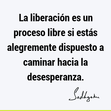 La liberación es un proceso libre si estás alegremente dispuesto a caminar hacia la