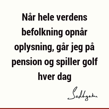 Når hele verdens befolkning opnår oplysning, går jeg på pension og spiller golf hver