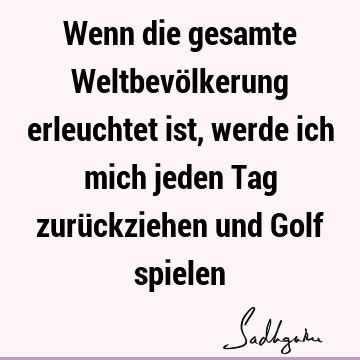 Wenn die gesamte Weltbevölkerung erleuchtet ist, werde ich mich jeden Tag zurückziehen und Golf