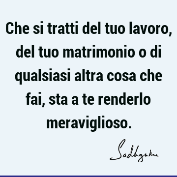 Che si tratti del tuo lavoro, del tuo matrimonio o di qualsiasi altra cosa che fai, sta a te renderlo