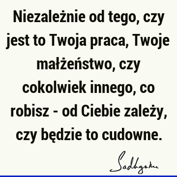 Niezależnie od tego, czy jest to Twoja praca, Twoje małżeństwo, czy cokolwiek innego, co robisz - od Ciebie zależy, czy będzie to