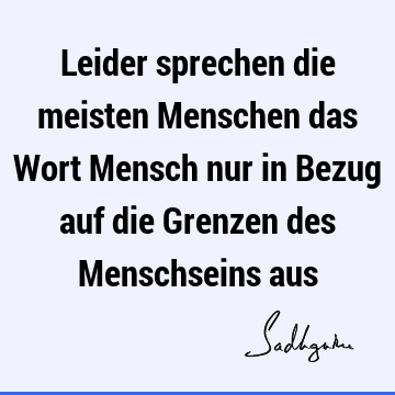 Leider sprechen die meisten Menschen das Wort Mensch nur in Bezug auf die Grenzen des Menschseins