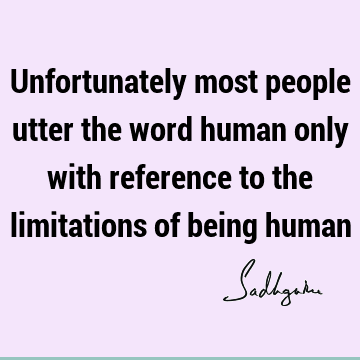 Unfortunately most people utter the word human only with reference to the limitations of being