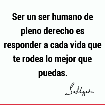 Ser un ser humano de pleno derecho es responder a cada vida que te rodea lo mejor que