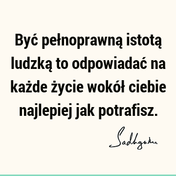 Być pełnoprawną istotą ludzką to odpowiadać na każde życie wokół ciebie najlepiej jak