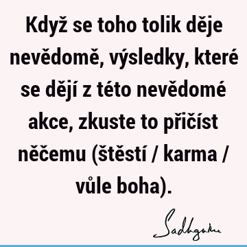 Když se toho tolik děje nevědomě, výsledky, které se dějí z této nevědomé akce, zkuste to přičíst něčemu (štěstí / karma / vůle boha)