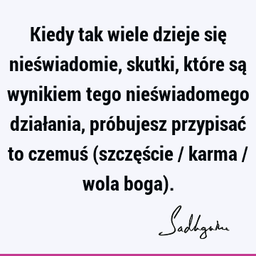 Kiedy tak wiele dzieje się nieświadomie, skutki, które są wynikiem tego nieświadomego działania, próbujesz przypisać to czemuś (szczęście / karma / wola boga)