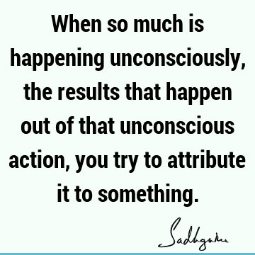 When so much is happening unconsciously, the results that happen out of that unconscious action, you try to attribute it to