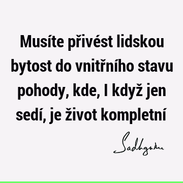 Musíte přivést lidskou bytost do vnitřního stavu pohody, kde, i když jen sedí, je život kompletní