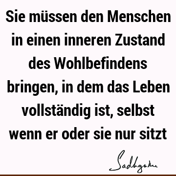 Sie müssen den Menschen in einen inneren Zustand des Wohlbefindens bringen, in dem das Leben vollständig ist, selbst wenn er oder sie nur