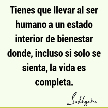 Tienes que llevar al ser humano a un estado interior de bienestar donde, incluso si solo se sienta, la vida es