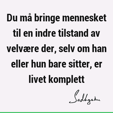 Du må bringe mennesket til en indre tilstand av velvære der, selv om han eller hun bare sitter, er livet