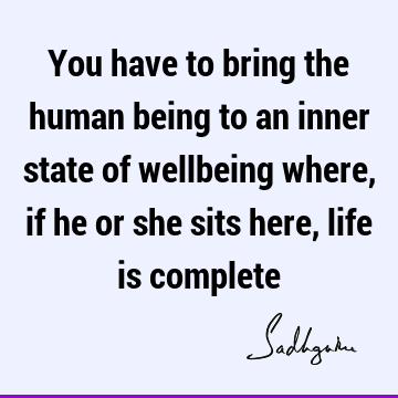 You have to bring the human being to an inner state of wellbeing where, if he or she sits here, life is