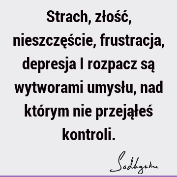 Strach, złość, nieszczęście, frustracja, depresja i rozpacz są wytworami umysłu, nad którym nie przejąłeś