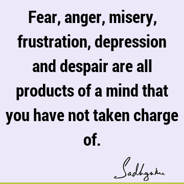 Fear, anger, misery, frustration, depression and despair are all products of a mind that you have not taken charge