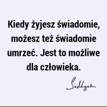 Kiedy żyjesz świadomie, możesz też świadomie umrzeć. Jest to możliwe dla czł