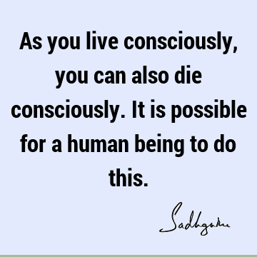 As you live consciously, you can also die consciously. It is possible
for a human being to do