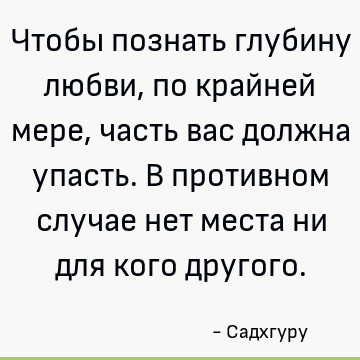 Чтобы познать глубину любви, по крайней мере, часть вас должна упасть. В противном случае нет места ни для кого другого
