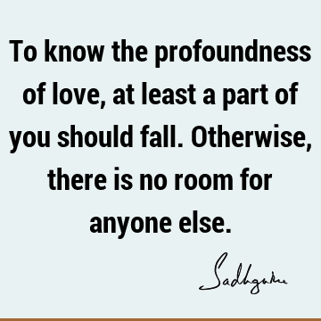To know the profoundness of love, at least a part of you should fall. Otherwise, there is no room for anyone