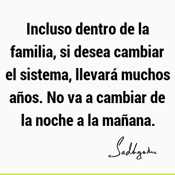 Incluso dentro de la familia, si desea cambiar el sistema, llevará muchos años. No va a cambiar de la noche a la mañ