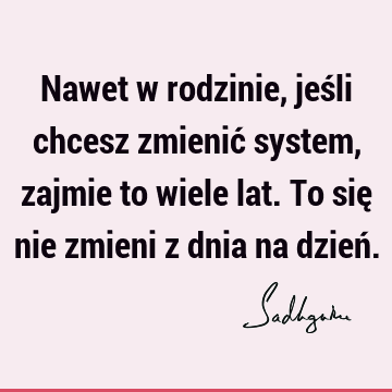 Nawet w rodzinie, jeśli chcesz zmienić system, zajmie to wiele lat. To się nie zmieni z dnia na dzień