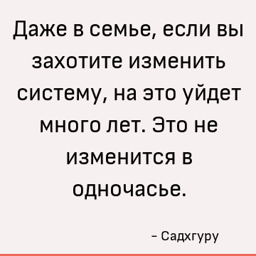 Даже в семье, если вы захотите изменить систему, на это уйдет много лет. Это не изменится в одночасье