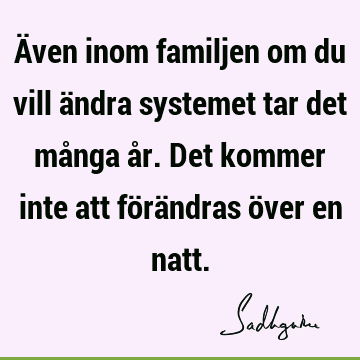 Även inom familjen om du vill ändra systemet tar det många år. Det kommer inte att förändras över en