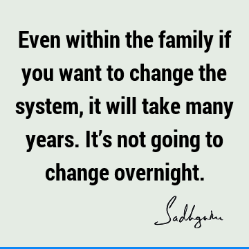 Even within the family if you want to change the system, it will take many years. It’s not going to change