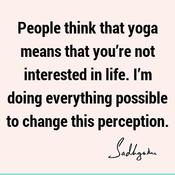 People think that yoga means that you’re not interested in life. I’m doing everything possible to change this